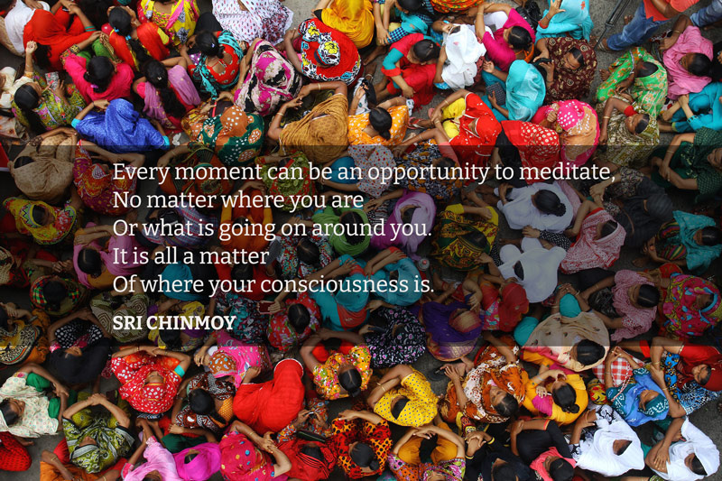 Every moment can be an opportunity to meditate, No matter where you are Or what is going on around you. It is all a matter Of where your consciousness is.  Sri Chinmoy